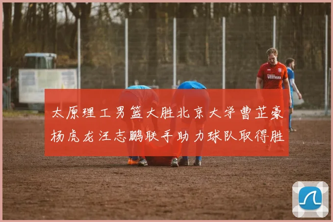太原理工男篮大胜北京大学曹芷豪杨虎龙汪志鹏联手助力球队取得胜利