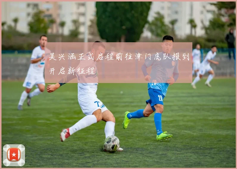 吴兴涵正式启程前往津门虎队报到开启新征程