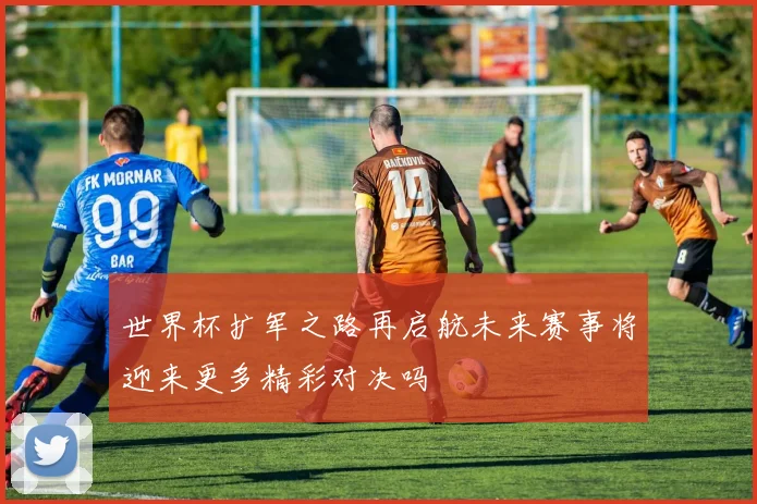 世界杯扩军之路再启航未来赛事将迎来更多精彩对决吗