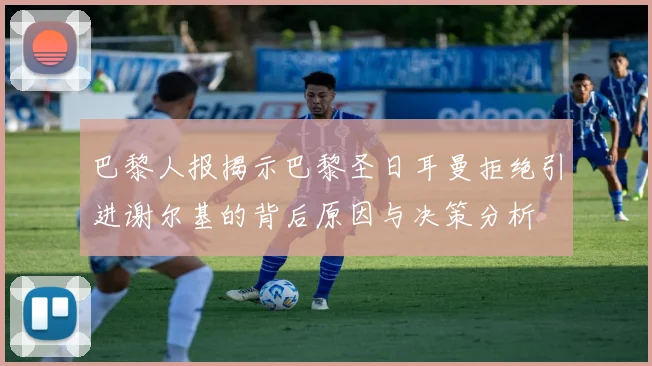 巴黎人报揭示巴黎圣日耳曼拒绝引进谢尔基的背后原因与决策分析