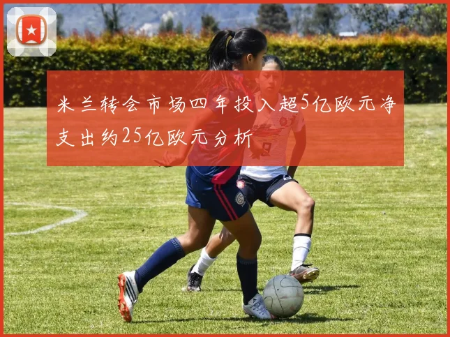 米兰转会市场四年投入超5亿欧元净支出约25亿欧元分析