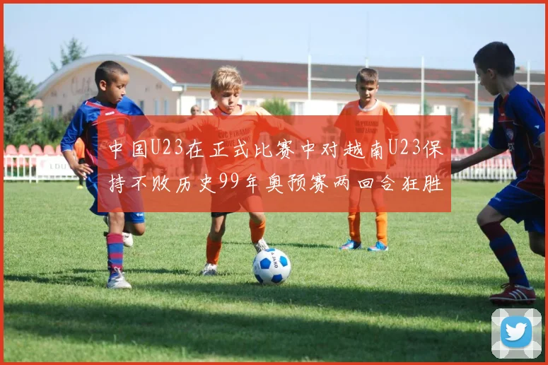 中国U23在正式比赛中对越南U23保持不败历史99年奥预赛两回合狂胜7-0