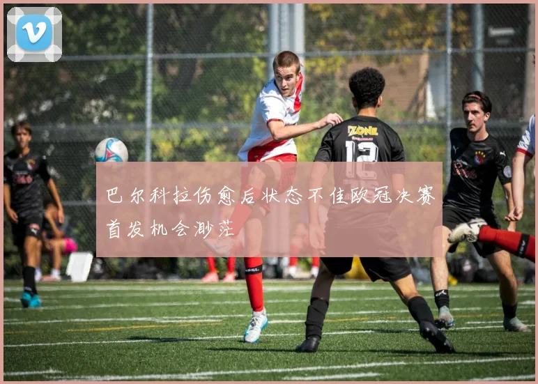 巴尔科拉伤愈后状态不佳欧冠决赛首发机会渺茫