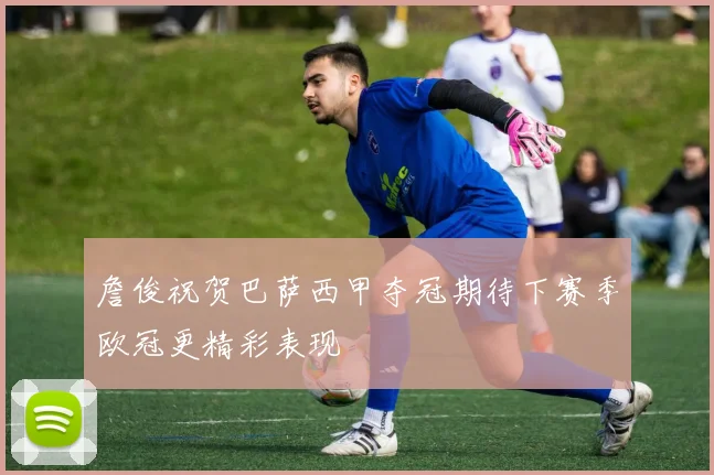 詹俊祝贺巴萨西甲夺冠期待下赛季欧冠更精彩表现