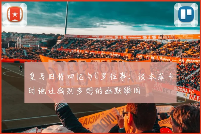 皇马旧将回忆与C罗往事：谈本菲卡时他让我别多想的幽默瞬间