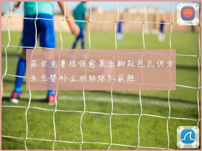菲尔克鲁格伤愈复出脚趾包扎仍为米兰替补立功助球队获胜