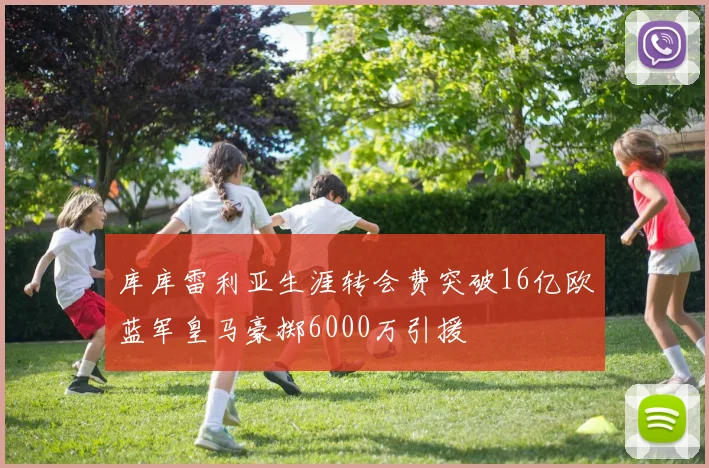 库库雷利亚生涯转会费突破16亿欧蓝军皇马豪掷6000万引援
