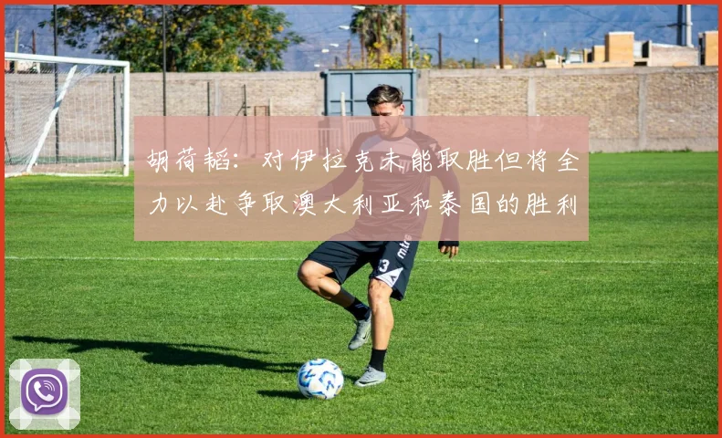 胡荷韬：对伊拉克未能取胜但将全力以赴争取澳大利亚和泰国的胜利