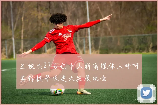 王俊杰27分创个人新高媒体人呼吁其转校寻求更大发展机会