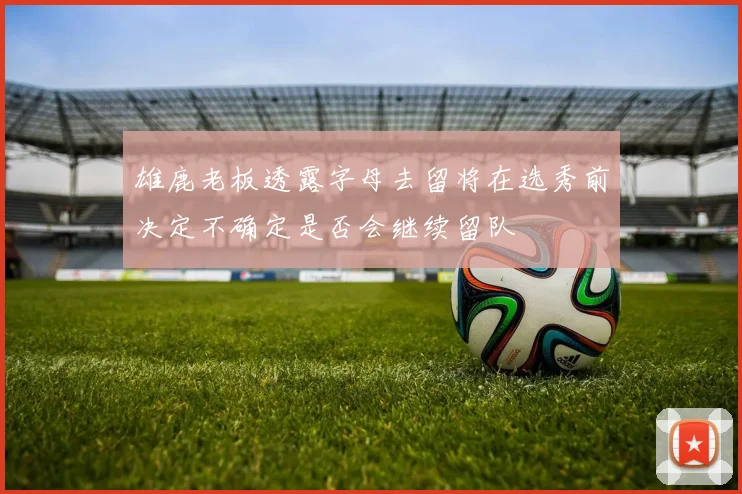 雄鹿老板透露字母去留将在选秀前决定不确定是否会继续留队