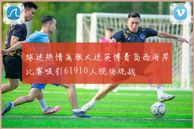球迷热情高涨大连英博青岛西海岸比赛吸引61910人现场观战