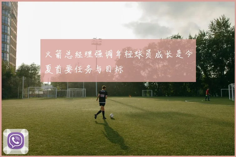 火箭总经理强调年轻球员成长是今夏首要任务与目标