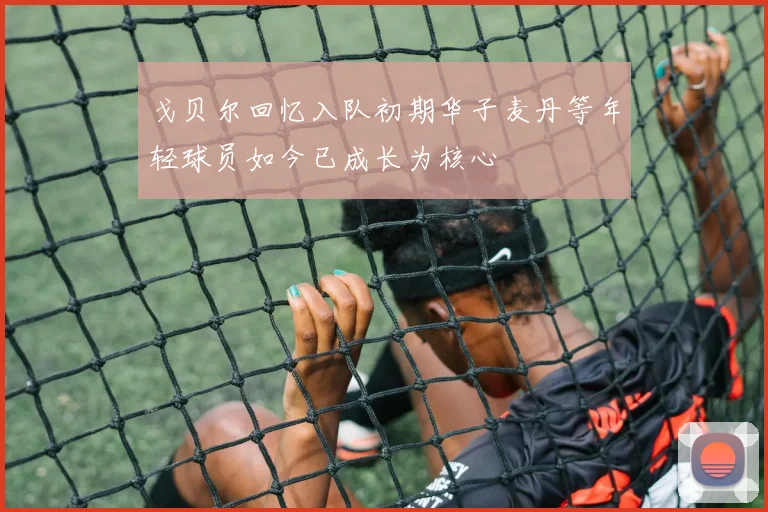 戈贝尔回忆入队初期华子麦丹等年轻球员如今已成长为核心