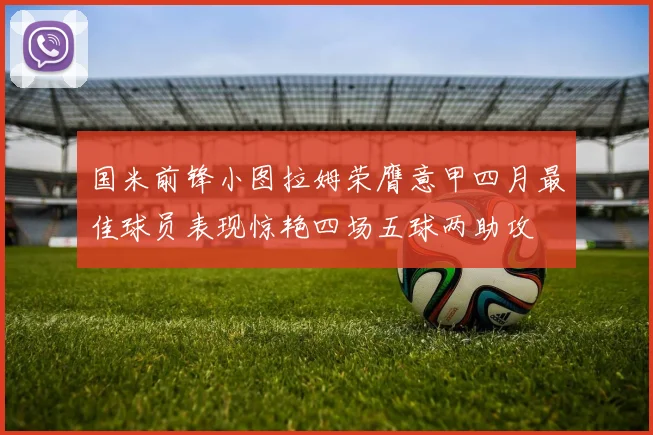 国米前锋小图拉姆荣膺意甲四月最佳球员表现惊艳四场五球两助攻